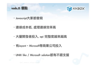 node.JS	 優點	
 
·• Javascript大家都會寫
·• 連線成本低,	 處理連線效率高
·• 大量開發者投入,	 api	 完整度越來越高
·• 有Joyent、Microsoft等商業公司投入
·• UNIX	 like	 /	 Microsoft	 solution都有不錯支援
©2012.	 KKBOX	 Inc.	 All	 Rights	 Reserved
 