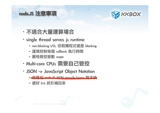 node.JS	 注意事項	
 
·• 不適合大量運算場合
·• single	 thread	 serves	 js	 runtime
– non-blocking	 I/O,	 但寫爛程式還是	 blocking
– 謹慎控制每個	 callback	 執行時間
– 嚴格管控變數	 scope
·• Multi-core	 CPUs	 需要自己管控
·• JSON	 ->	 JavaScript	 Object	 Notation
– 但是在	 node.JS	 JSON.stringify/parse	 跑不快
– 還好	 0.6	 終於補回來
©2012.	 KKBOX	 Inc.	 All	 Rights	 Reserved
 