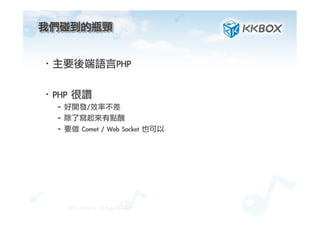 我們碰到的瓶頸	
 

·• 主要後端語言PHP
·• PHP	 很讚
– 好開發/效率不差
– 除了寫起來有點醜
– 要做	 Comet	 /	 Web	 Socket	 也可以
©2012.	 KKBOX	 Inc.	 All	 Rights	 Reserved
 