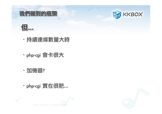 我們碰到的瓶頸	
 
·• 持續連線數量大時
·• php-cgi	 會卡很大
·• 加機器?
·• php-cgi	 實在很肥…

©2012.	 KKBOX	 Inc.	 All	 Rights	 Reserved
但…	
 
 