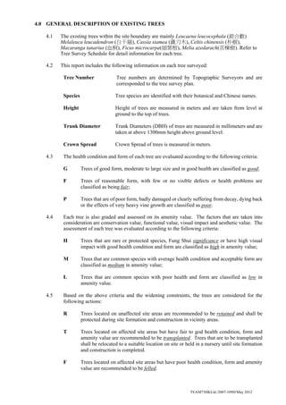 TEAM73HKLtd./2007-109D/May 2012
4.0 GENERAL DESCRIPTION OF EXISTING TREES
4.1 The existing trees within the site boundary are mainly Leucaena leucocephala (銀合歡)
Melaleuca leucadendron (白千層), Cassia siamea (鐵刀木), Celtis chinensis (朴樹),
Macaranga tanarius (血桐), Ficus microcarpa(細葉榕), Melia azedarach(苦棟樹). Refer to
Tree Survey Schedule for detail information for each tree.
4.2 This report includes the following information on each tree surveyed:
Tree Number Tree numbers are determined by Topographic Surveyors and are
corresponded to the tree survey plan.
Species Tree species are identified with their botanical and Chinese names.
Height Height of trees are measured in meters and are taken from level at
ground to the top of trees.
Trunk Diameter Trunk Diameters (DBH) of trees are measured in millimeters and are
taken at above 1300mm height above ground level.
Crown Spread Crown Spread of trees is measured in meters.
4.3 The health condition and form of each tree are evaluated according to the following criteria:
G Trees of good form, moderate to large size and in good health are classified as good;
F Trees of reasonable form, with few or no visible defects or health problems are
classified as being fair;
P Trees that are of poor form, badly damaged or clearly suffering from decay, dying back
or the effects of very heavy vine growth are classified as poor.
4.4 Each tree is also graded and assessed on its amenity value. The factors that are taken into
consideration are conservation value, functional value, visual impact and aesthetic value. The
assessment of each tree was evaluated according to the following criteria:
H Trees that are rare or protected species, Fung Shui significance or have high visual
impact with good health condition and form are classified as high in amenity value;
M Trees that are common species with average health condition and acceptable form are
classified as medium in amenity value;
L Trees that are common species with poor health and form are classified as low in
amenity value.
4.5 Based on the above criteria and the widening constraints, the trees are considered for the
following actions:
R Trees located on unaffected site areas are recommended to be retained and shall be
protected during site formation and construction in vicinity areas.
T Trees located on affected site areas but have fair to god health condition, form and
amenity value are recommended to be transplanted. Trees that are to be transplanted
shall be relocated to a suitable location on site or held in a nursery until site formation
and construction is completed.
F Trees located on affected site areas but have poor health condition, form and amenity
value are recommended to be felled.
 