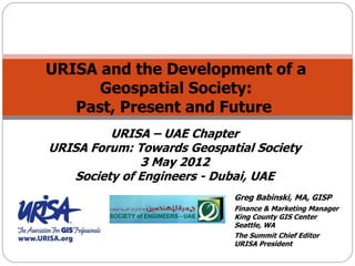URISA and the Development of a
Geospatial Society:
Past, Present and Future
Greg Babinski, MA, GISP
Finance & Marketing Manager
King County GIS Center
Seattle, WA
The Summit Chief Editor
URISA President
URISA – UAE Chapter
URISA Forum: Towards Geospatial Society
3 May 2012
Society of Engineers - Dubai, UAE
 