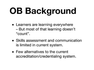OB Background
■ Learners are learning everywhere
  – But most of that learning doesn’t
  “count”.
■ Skills assessment and communication
  is limited in current system.
■ Few alternatives to the current
  accreditation/credentialing system.
 