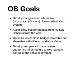 OB Goals
■ Develop badges as an alternative
  (micro-)accreditation/(micro-)credentialing
  system.
■ Avoid silos. Support badges from multiple
  issuers across the web.
■ Optimize value: make badges remixable and
  shareable with different audiences/sites.
■ Develop an open and decentralized
  supporting infrastructure to give learners
  control of the entire ecosystem.
 
