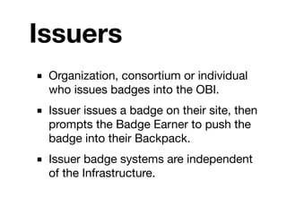 Issuers
■ Organization, consortium or individual
  who issues badges into the OBI.
■ Issuer issues a badge on their site, then
  prompts the Badge Earner to push the
  badge into their Backpack.
■ Issuer badge systems are independent
  of the Infrastructure.
 