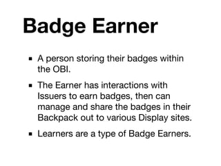 Badge Earner
■ A person storing their badges within
  the OBI.
■ The Earner has interactions with
  Issuers to earn badges, then can
  manage and share the badges in their
  Backpack out to various Display sites.
■ Learners are a type of Badge Earners.
 