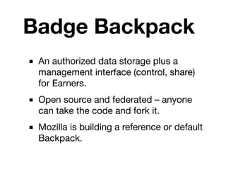 Badge Backpack
■ An authorized data storage plus a
  management interface (control, share)
  for Earners.
■ Open source and federated – anyone
  can take the code and fork it.
■ Mozilla is building a reference or default
  Backpack.
 