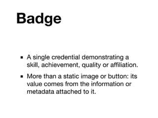Badge

■ A single credential demonstrating a
  skill, achievement, quality or afﬁliation.
■ More than a static image or button: its
  value comes from the information or
  metadata attached to it.
 