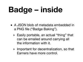 Badge – inside
■ A JSON blob of metadata embedded in
  a PNG ﬁle (“Badge Baking”).
 ‣ Easily portable, an actual “thing” that
   can be emailed around carrying all
   the information with it.
 ‣ Important for decentralization, so that
   Earners have more control.
 