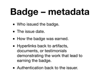 Badge – metadata
■ Who issued the badge.
■ The issue date.
■ How the badge was earned.
■ Hyperlinks back to artifacts,
  documents, or testimonials
  demonstrating the work that lead to
  earning the badge.
■ Authentication back to the issuer.
 