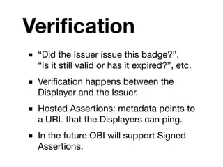 Veriﬁcation
■ “Did the Issuer issue this badge?”,
  “Is it still valid or has it expired?”, etc.
■ Veriﬁcation happens between the
  Displayer and the Issuer.
■ Hosted Assertions: metadata points to
  a URL that the Displayers can ping.
■ In the future OBI will support Signed
  Assertions.
 