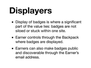 Displayers
■ Display of badges is where a signiﬁcant
  part of the value lies: badges are not
  siloed or stuck within one site.
■ Earner controls through the Backpack
  where badges are displayed.
■ Earners can also make badges public
  and discoverable through the Earner’s
  email address.
 
