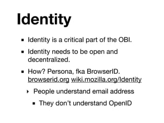 Identity
■ Identity is a critical part of the OBI.
■ Identity needs to be open and
  decentralized.
■ How? Persona, fka BrowserID.
  browserid.org wiki.mozilla.org/Identity
  ‣ People understand email address
    ■ They don’t understand OpenID
 