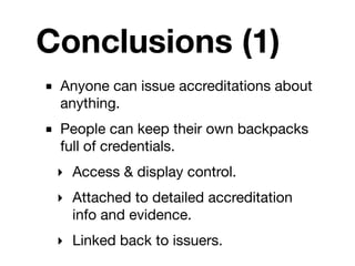 Conclusions (1)
■ Anyone can issue accreditations about
  anything.
■ People can keep their own backpacks
  full of credentials.
 ‣ Access & display control.
 ‣ Attached to detailed accreditation
   info and evidence.
 ‣ Linked back to issuers.
 
