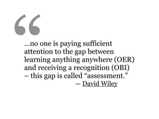 “
…no one is paying sufficient
attention to the gap between
learning anything anywhere (OER)
and receiving a recognition (OBI)
– this gap is called “assessment.”
               — David Wiley
 