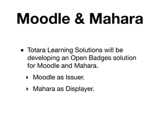 Moodle & Mahara
■ Totara Learning Solutions will be
  developing an Open Badges solution
  for Moodle and Mahara.
 ‣ Moodle as Issuer.
 ‣ Mahara as Displayer.
 