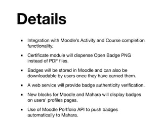Details
■   Integration with Moodle’s Activity and Course completion
    functionality.

■   Certiﬁcate module will dispense Open Badge PNG
    instead of PDF ﬁles.

■   Badges will be stored in Moodle and can also be
    downloadable by users once they have earned them.

■   A web service will provide badge authenticity veriﬁcation.

■   New blocks for Moodle and Mahara will display badges
    on users' proﬁles pages.

■   Use of Moodle Portfolio API to push badges
    automatically to Mahara.
 