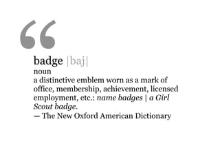 “
badge |baj|
noun
a distinctive emblem worn as a mark of
office, membership, achievement, licensed
employment, etc.: name badges | a Girl
Scout badge.
— The New Oxford American Dictionary
 