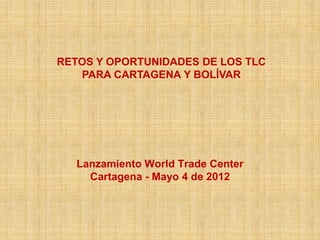 RETOS Y OPORTUNIDADES DE LOS TLC
   PARA CARTAGENA Y BOLÍVAR




   Lanzamiento World Trade Center
     Cartagena - Mayo 4 de 2012
 