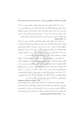 ‫ﻧ‬ ‫ﺣﻀﻮر‬‫ﭼﺎﻟﺶ‬ ‫و‬ ‫اﻓﻐﺎﻧﺴﺘﺎن‬ ‫در‬ ‫ﺎﺗﻮ‬‫ﭘﻴﺶ‬ ‫ﻫﺎي‬‫آن‬ ‫روي‬‫ـــــــــــــــــــــ‬‫ـ‬‫ـ‬‫ـ‬‫ـ‬‫ــــــ‬159
‫در‬‫اوت‬2005‫ﻋﻬﺪه‬ ‫را‬ ‫ﻗﻨﺪﻫﺎر‬ ‫اﺳﺘﺎﻧﻲ‬ ‫ﺑﺎزﺳﺎزي‬ ‫ﺗﻴﻢ‬ ‫ﻣﺴﺌﻮﻟﻴﺖ‬ ‫ﻛﺎﻧﺎدا‬ ،‫ﺷـﺪ‬ ‫دار‬.‫ﻣـﻪ‬ ‫در‬2006،
‫اﺳﺘ‬ ‫ﻣﺮﻛﺰ‬ ‫ﻟﺸﮕﺮﮔﺎه‬ ‫ﻣﻨﻄﻘﻪ‬ ‫ﺗﻴﻢ‬ ‫ﻣﺴﺌﻮﻟﻴﺖ‬ ‫ﺑﺮﻳﺘﺎﻧﻴﺎ‬‫ﺎ‬‫در‬ ‫را‬ ‫ﻣﺰﺑﻮر‬ ‫ﺗﺸﻜﻴﻼت‬ ‫ﺳﺮﭘﺮﺳﺘﻲ‬ ‫وﻫﻠﻨﺪ‬ ‫ﻫﻠﻤﻨﺪ‬ ‫ن‬
‫ﻛﻮت‬ ‫ﺗﺮﻳﻦ‬،‫ﮔﺮﻓﺖ‬ ‫ﻋﻬﺪه‬ ‫ﺑﺮ‬ ‫اروزﮔﺎن‬ ‫اﺳﺘﺎن‬ ‫ﻣﺮﻛﺰ‬.‫ﺗﺮﻛﻴﻪ‬ ‫ﻫﻤﺮاﻫﻲ‬ ‫ﺑﺎ‬ ‫آﻟﻤﺎن‬،‫ﻣﻨﻄﻘـﻪ‬ ‫ﺗﻴﻢ‬ ‫ﻣﺴﺌﻮﻟﻴﺖ‬
‫را‬ ‫ﺷﻤﺎل‬‫در‬ ‫ﺗﺮﻛﻴﻪ‬ ‫و‬ ‫ﺷﺪ‬ ‫ﻣﺘﻘﺒﻞ‬25‫ﻧﻮاﻣﺒﺮ‬2006،‫ﺗ‬ ‫را‬ ‫وارداك‬ ‫اﺳﺘﺎن‬ ‫اﺳﺘﺎﻧﻲ‬ ‫ﺑﺎزﺳﺎزي‬ ‫ﺗﻴﻢ‬‫ﺄ‬‫ﺳـﻴﺲ‬
‫ﻛـﺸﺎورزي‬ ‫و‬ ‫آﻣﻮزﺷﻲ‬ ،‫درﻣﺎﻧﻲ‬ ‫اﻣﻮر‬ ‫اﻧﺠﺎم‬ ‫ﺑﻪ‬ ‫ﻣﻮﻇﻒ‬ ‫و‬ ‫ﻛﺮد‬‫ﻫـﺎ‬‫ﮔﺮدﻳـﺪ‬ ‫ﺧـﺸﺨﺎش‬ ‫ﺑـﺪﻳﻞ‬ ‫ي‬.
(Morelli, 2009 : 12)
‫واﻗﻊ‬ ‫در‬،‫ﺗﻴﻢ‬ ‫اﺳﺖ‬ ‫ﻗﺮار‬‫ﻫﺎ‬‫ﻣﺬﻛﻮر‬ ‫ي‬،‫ﭘﺎﻳﻪ‬‫ﻫﺎ‬‫ﺣﻜ‬ ‫و‬ ‫دﻳﻮاﻧﺴﺎﻻري‬ ‫ي‬‫ﻤﺮاﻧـﻲ‬‫ﻧﻘـﺎط‬ ‫در‬ ‫را‬ ‫ﺧـﻮب‬
‫ﻣﺨﺘ‬‫ﺟﻨﮓ‬ ‫ﺳﺮزﻣﻴﻦ‬ ‫ﻠﻒ‬‫ﺳﺎزﻧﺪ‬ ‫اﺳﺘﻮار‬ ‫اﻓﻐﺎﻧﺴﺘﺎن‬ ‫زده‬،‫اﻋﻀﺎ‬ ‫وﻟﻲ‬‫ي‬‫ﺗـﻴﻢ‬‫ﻫـﺎ‬ً‫ﺎ‬‫ﺑﻌـﻀ‬‫و‬ ‫ﻧﻈـﺎﻣﻲ‬ ‫اﻓـﺮاد‬
‫ﻧ‬ ‫و‬ ‫دارﻧﺪ‬ ‫ﺣﻮزه‬ ‫دو‬ ‫ﻳﺎ‬ ‫ﻳﻚ‬ ‫در‬ ‫ﺗﺨﺼﺺ‬ ‫ﻛﻪ‬ ‫ﻫﺴﺘﻨﺪ‬ ‫ﻏﻴﺮﻧﻈﺎﻣﻲ‬‫ﻤﻲ‬‫ﻣﺘﻨـﻮع‬ ‫ﻧﻴﺎزﻫﺎي‬ ‫ﭘﺎﺳﺨﮕﻮي‬ ‫ﺗﻮاﻧﻨﺪ‬
‫ﻋﻘﺐ‬ ‫ﻣﻨﺎﻃﻖ‬‫ﺑﺎﺷﻨﺪ‬ ‫اﻓﻐﺎﻧﺴﺘﺎن‬ ‫ﻧﻘﺎط‬ ‫اﻗﺼﻲ‬ ‫ﺑﺪوي‬ ‫و‬ ‫ﻣﺎﻧﺪه‬.‫دﻳﮕﺮ‬ ‫ﺳﻮي‬ ‫از‬،‫ﺳﺎزﻣﺎﻧ‬ ‫ذاﺗﺎ‬ ‫ﻧﺎﺗﻮ‬‫ﻲ‬‫ﻧﻈﺎﻣﻲ‬
‫ﻣﻨﺎ‬ ‫و‬ ‫اﺳﺖ‬‫ﺣﻮزه‬ ‫در‬ ‫ﺳﺎزﻧﺪﮔﻲ‬ ‫وﻇﺎﻳﻒ‬ ‫اﻧﺠﺎم‬ ‫ﺳﺐ‬‫ﻫـﺎ‬‫زﻳﺮﺳـﺎﺧﺖ‬ ‫ﺑـﺎ‬ ‫ﻣـﺮﺗﺒﻂ‬ ‫ي‬‫و‬ ‫ﺻـﻨﻌﺘﻲ‬ ‫ﻫـﺎي‬
‫و‬ ‫اﻗﺘﺼﺎدي‬‫ﻧﻬﺎد‬ ‫ﻳﺎ‬‫ﻫﺎ‬‫ﻓﺮﻫﻨﮕﻲ‬ ‫ي‬‫و‬‫آﻣﻮزﺷﻲ‬،‫آن‬‫اﺳﺘﺎن‬ ‫در‬ ‫ﻫﻢ‬‫ﻧﻴﺴﺖ‬ ‫اﻓﻐﺎﻧﺴﺘﺎن‬ ‫ﻫﺎي‬.
‫ﺗﻴﻢ‬ ‫اﻳﻦ‬‫ﻫﺎ‬،‫ﻧﻈﺎﻣﻲ‬ ‫ﻧﻴﺮوﻫﺎي‬ ‫از‬ ‫ﻣﺮﻛﺐ‬،‫ﻧﻴﺮوﻫﺎي‬ ‫و‬ ‫ﻧﺎﺗﻮ‬ ‫ﻋﻀﻮ‬ ‫ﻛﺸﻮرﻫﺎي‬ ‫از‬ ‫ﻧﻈﺎﻣﻲ‬ ‫ﻏﻴﺮ‬ ‫ﭘﺮﺳﻨﻞ‬
‫اﻓﻐﺎﻧﺴﺘﺎن‬ ‫ﺗﺒﻌﻪ‬ ‫اداري‬ ‫و‬ ‫ﻧﻈﺎﻣﻲ‬‫ﻣﻲ‬‫ﺑﺎﺷ‬‫ﻨﺪ‬.‫ﻣﺤـﻞ‬ ‫در‬ ‫ﻧﺪارﻧـﺪ‬ ‫ﺗﻤﺎﻳﻞ‬ ‫ﻧﻈﺎﻣﻲ‬ ‫ﻏﻴﺮ‬ ‫اﻓﺮاد‬‫ﻫـﺎ‬‫اﺳـﺘﻘﺮار‬ ‫ي‬
‫ﺷﻮﻧﺪ‬ ‫ﻛﺎر‬ ‫ﺑﻪ‬ ‫ﻣﺸﻐﻮل‬ ‫ﻧﻈﺎﻣﻴﺎن‬،‫ﻧﻈﺎ‬ ‫زﻳﺮا‬‫ﻣﻲ‬‫دارﻧـﺪ‬ ‫ﻗـﺮار‬ ‫ﺗﺮورﻳـﺴﺘﻲ‬ ‫ﺣﻤﻼت‬ ‫ﻣﻌﺮض‬ ‫در‬ ‫ﺑﻴﺸﺘﺮ‬ ‫ﻫﺎ‬.
‫ﺗﻴﻢ‬ ‫اﻳﻦ‬ ‫ﻧﻴﺮوﻫﺎي‬ ‫ﺗﻌﺪاد‬‫ﺑﺮﻧﺎﻣﻪ‬ ‫و‬ ‫اﻫﺪاف‬ ‫ﻛﻔﺎﻳﺖ‬ ‫ﻫﺎ‬‫ﻫﺎ‬‫ﻧ‬ ‫را‬ ‫اﻋﻼﻣـﻲ‬ ‫ي‬‫ﻤـﻲ‬‫ﻛﻨـﺪ‬.‫ﻏﻴﺮﻧﻈـﺎﻣﻲ‬ ‫ﭘﺮﺳـﻨﻞ‬
‫ﺧـﺪ‬ ‫اراﺋـﻪ‬ ‫و‬ ‫ﺣﻀﻮر‬ ‫ﺗﻤﺎﻳﻞ‬ ‫ﻧﺎﺗﻮ‬ ‫ﻋﻀﻮ‬ ‫ﻛﺸﻮرﻫﺎي‬‫ﻧﺪارﻧـﺪ‬ ‫را‬ ‫اﻓﻐﺎﻧـﺴﺘﺎن‬ ‫در‬ ‫ﻣﺎت‬.‫در‬10‫ﺳـﭙﺘﺎﻣﺒﺮ‬
2008،‫ﮔﻴﺘ‬ ‫راﺑﺮت‬‫ﺲ‬‫اﻋﻼم‬ ‫آﻣﺮﻳﻜﺎ‬ ‫دﻓﺎع‬ ‫وزﻳﺮ‬‫ﻛـﺮد‬‫ﻧ‬ ‫ﻧﻈـﺎﻣﻲ‬ ‫ﻗـﻮاي‬ ‫از‬ ‫ﺣﺠﻤـﻲ‬ ‫ﻫـﻴﭻ‬‫ﻤـﻲ‬‫ﺗﻮاﻧـﺪ‬
‫ﻧﻤﺎﻳﺪ‬ ‫ﺣﻞ‬ ‫را‬ ‫اﻓﻐﺎﻧﺴﺘﺎن‬ ‫ﻣﺸﻜﻼت‬.‫ﭼﻜﻤﻪ‬ ‫ﺑﻪ‬ ‫اﻓﻐﺎﻧﺴﺘﺎن‬‫ﺑﻴﺸﺘﺮ‬ ‫اﺣﺘﻴﺎج‬ ‫ﺑﻠﻜﻪ‬ ،‫ﻧﺪارد‬ ‫ﻧﻴﺎز‬ ‫ﺑﻴﺸﺘﺮ‬ ‫ﭘﻮش‬
‫ﺳﺮﻣﺎﻳﻪ‬ ،‫ﻗﺎﺿﻲ‬ ،‫ﻣﻌﻠﻢ‬ ‫ﺑﻪ‬‫ﺧﺎرﺟﻲ‬ ‫ﮔﺬاري‬،‫ﻗﺎﻧﻮن‬ ‫ﺣﺎﻛﻤﻴﺖ‬‫و‬‫دارد‬ ‫ﺧﻮب‬ ‫ﺣﻜﻤﺮاﻧﻲ‬.
(Statement of Defense Secretary, 2008)
‫اﻓﻐﺎﻧﺴﺘﺎن‬ ‫ﭘﻠﻴﺲ‬ ‫آﻣﻮزش‬ ‫ﻣﺴﺌﻮﻟﻴﺖ‬،ً‫ا‬‫ﺑﺪو‬‫ﻧﻴﺮو‬ ‫ﺑﺮﻋﻬﺪه‬‫ﻫﺎ‬‫ﺑﻮد‬ ‫آﻟﻤﺎﻧﻲ‬ ‫ي‬.‫آﻣﻮزش‬‫آﻟﻤـﺎﻧﻲ‬ ‫ﮔـﺮان‬
‫ﻧﻴﺴﺘﻨﺪ‬ ‫آﻟﻤﺎﻧﻲ‬ ‫ﻧﻴﺮوﻫﺎي‬ ‫ﻓﺮﻣﺎﻧﺪﻫﻲ‬ ‫ﺗﺤﺖ‬ ‫اﻓﻐﺎﻧﺴﺘﺎن‬ ‫ﭘﻠﻴﺲ‬ ‫ﻗﻮاي‬ ‫ﭼﻮن‬ ‫ﺑﻮدﻧﺪ‬ ‫ﻣﺪﻋﻲ‬،‫آﻣـﻮزش‬ ‫ﻛﺎر‬
‫ﻋﺪﻳﺪه‬ ‫ﻣﺸﻜﻼت‬ ‫ﺑﺎ‬‫اي‬‫روﺑﺮوﺳﺖ‬.‫زﻣ‬ ‫در‬‫آﻟﻤﺎﻧﻲ‬ ‫ﻛﻪ‬ ‫ﺎﻧﻲ‬‫ﻫﺎ‬‫ﺷﻜﺴﺖ‬ ‫را‬ ‫ﭘﻠﻴﺲ‬ ‫آﻣﻮزش‬ ‫ﭘﺮوژه‬‫ﺧﻮرده‬
‫ﻳﺎﻓﺘﻨﺪ‬،‫آﻣـﻮزش‬ ‫اﻳﻦ‬ ‫و‬ ‫ﮔﺮﻓﺘﻪ‬ ‫درﺑﺮ‬ ‫را‬ ‫اﻓﻐﺎن‬ ‫ﭘﻠﻴﺲ‬ ‫ﭘﻴﻜﺮه‬ ‫ﺗﻤﺎم‬ ‫ﻓﺴﺎد‬ ‫ﻛﻪ‬ ‫داﺷﺘﻨﺪ‬ ‫اﻇﻬﺎر‬‫ﻓﺎﻳـﺪه‬ ‫ﻫـﺎ‬‫اي‬
‫ﻧﺪارد‬(International Herald Tribune, 2007: 1 ).
 