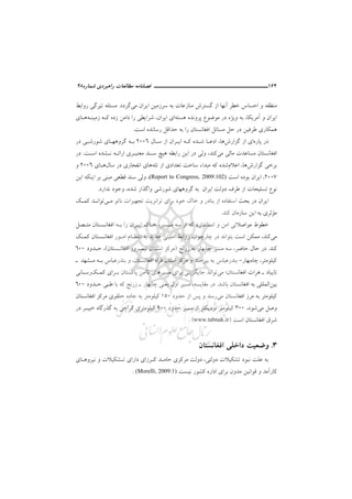 164‫ــــــــــــــــــــــ‬‫ــــــــــــــــ‬‫ـــــ‬‫ﺷﻤﺎره‬ ‫راﻫﺒﺮدي‬ ‫ﻣﻄﺎﻟﻌﺎت‬ ‫ﻓﺼﻠﻨﺎﻣﻪ‬48
‫اﻳﺮان‬ ‫ﺳﺮزﻣﻴﻦ‬ ‫ﺑﻪ‬ ‫ﻣﻨﺎزﻋﺎت‬ ‫ﮔﺴﺘﺮش‬ ‫از‬ ‫آﻧﻬﺎ‬ ‫ﺧﻄﺮ‬ ‫اﺣﺴﺎس‬ ‫و‬ ‫ﻣﻨﻄﻘﻪ‬‫ﻣﻲ‬‫ﮔﺮدد‬.‫رواﺑﻂ‬ ‫ﺗﻴﺮﮔﻲ‬ ‫ﻣﺴﺌﻠﻪ‬
‫آﻣﺮﻳﻜﺎ‬ ‫و‬ ‫اﻳﺮان‬،‫ﺑ‬‫ﻫﺴﺘﻪ‬ ‫ﭘﺮوﻧﺪه‬ ‫ﻣﻮﺿﻮع‬ ‫در‬ ‫وﻳﮋه‬ ‫ﻪ‬‫اﻳﺮان‬ ‫اي‬،‫زﻣﻴﻨـﻪ‬ ‫ﻛـﻪ‬ ‫زده‬ ‫داﻣﻦ‬ ‫را‬ ‫ﺷﺮاﻳﻄﻲ‬‫ﻫـﺎ‬‫ي‬
‫ﺑﻪ‬ ‫را‬ ‫اﻓﻐﺎﻧﺴﺘﺎن‬ ‫ﻣﺴﺎﺋﻞ‬ ‫ﺣﻞ‬ ‫در‬ ‫ﻃﺮﻓﻴﻦ‬ ‫ﻫﻤﻜﺎري‬‫ﺣﺪاﻗﻞ‬‫اﺳﺖ‬ ‫رﺳﺎﻧﺪه‬.
‫ﭘﺎره‬ ‫در‬‫ﮔﺰارش‬ ‫از‬ ‫اي‬‫ﻫﺎ‬،‫ﺳـﺎل‬ ‫از‬ ‫اﻳـﺮان‬ ‫ﻛـﻪ‬ ‫ﺷـﺪه‬ ‫ادﻋـﺎ‬2006‫در‬ ‫ﺷﻮرﺷـﻲ‬ ‫ﮔﺮوﻫﻬـﺎي‬ ‫ﺑـﻪ‬
‫ﻣﻲ‬ ‫ﻣﺎﻟﻲ‬ ‫ﻣﺴﺎﻋﺪت‬ ‫اﻓﻐﺎﻧﺴﺘﺎن‬‫ﻛﻨﺪ‬،‫ﺳـﻨ‬ ‫ﻫﻴﭻ‬ ‫راﺑﻄﻪ‬ ‫اﻳﻦ‬ ‫در‬ ‫وﻟﻲ‬‫اﺳـﺖ‬ ‫ﻧـﺸﺪه‬ ‫اراﺋـﻪ‬ ‫ﻣﻌﺘﺒـﺮي‬ ‫ﺪ‬.‫در‬
‫ﮔﺰارش‬ ‫ﺑﺮﺧﻲ‬‫ﻫﺎ‬،‫اﻋﻼم‬‫ﺗﻠﻪ‬ ‫از‬ ‫ﺗﻌﺪادي‬ ‫ﺳﺎﺧﺖ‬ ‫ﻣﺒﺪاء‬ ‫ﻛﻪ‬ ‫ﺷﺪه‬‫ﻫﺎ‬‫ﺳﺎل‬ ‫در‬ ‫اﻧﻔﺠﺎري‬ ‫ي‬‫ﻫـﺎي‬2006‫و‬
2007،‫اﺳﺖ‬ ‫ﺑﻮده‬ ‫اﻳﺮان‬(Report to Congress, 2009:102)،‫اﻳﻦ‬ ‫اﻳﻨﻜﻪ‬ ‫ﺑﺮ‬ ‫ﻣﺒﻨﻲ‬ ‫ﻗﻄﻌﻲ‬ ‫ﺳﻨﺪ‬ ‫وﻟﻲ‬
‫ﺷﺪه‬ ‫واﮔﺬار‬ ‫ﺷﻮرﺷﻲ‬ ‫ﮔﺮوﻫﻬﺎي‬ ‫ﺑﻪ‬ ‫اﻳﺮان‬ ‫دوﻟﺖ‬ ‫ﻃﺮف‬ ‫از‬ ‫ﺗﺴﻠﻴﺤﺎت‬ ‫ﻧﻮع‬،‫و‬‫ﻧﺪارد‬ ‫ﺟﻮد‬.
‫ﺧﻮد‬ ‫ﺧﺎك‬ ‫و‬ ‫ﺑﻨﺎدر‬ ‫از‬ ‫اﺳﺘﻔﺎده‬ ‫ﺑﺤﺚ‬ ‫در‬ ‫اﻳﺮان‬‫ﺑﺮاي‬‫ﻧﺎﺗﻮ‬ ‫ﺗﺠﻬﻴﺰات‬ ‫ﺗﺮاﻧﺰﻳﺖ‬‫ﻣـﻲ‬‫ﻛﻤـﻚ‬ ‫ﺗﻮاﻧـﺪ‬
‫ﻣ‬‫ﺆ‬‫ﺑﻪ‬ ‫ﺛﺮي‬‫ﺳﺎزﻣﺎن‬ ‫اﻳﻦ‬‫ﻛﻨﺪ‬.
‫ﻣـﺴﻴﺮ‬ ‫ﺳﻪ‬ ‫از‬ ‫ﻛﻪ‬ ‫اﺳﺘﺎﻧﺪارد‬ ‫و‬ ‫اﻣﻦ‬ ‫ﻣﻮاﺻﻼﺗﻲ‬ ‫ﺧﻄﻮط‬،‫ﻣﺘـﺼﻞ‬ ‫اﻓﻐﺎﻧـﺴﺘﺎن‬ ‫ﺑـﻪ‬ ‫را‬ ‫اﻳـﺮان‬ ‫ﺧـﺎك‬
‫ﻣﻲ‬‫ﻛﻨﺪ‬،‫اﻣـﻮ‬ ‫اﻧﺘﻈـﺎم‬ ‫ﺑﻪ‬ ‫ﺟﺪﻳﺪ‬ ‫اﻣﻨﻴﺘﻲ‬ ‫رواﺑﻂ‬ ‫ﭼﺎرﭼﻮب‬ ‫در‬ ‫ﺑﺘﻮاﻧﺪ‬ ‫اﺳﺖ‬ ‫ﻣﻤﻜﻦ‬‫ﻛﻤـﻚ‬ ‫اﻓﻐﺎﻧـﺴﺘﺎن‬ ‫ر‬
‫ﻛﻨﺪ‬.‫ﺣﺎﺿﺮ‬ ‫ﺣﺎل‬ ‫در‬،‫زرﻧﺞ‬ ‫ﺑﻪ‬ ‫ﭼﺎﺑﻬﺎر‬ ‫ﻣﺴﻴﺮ‬ ‫ﺳﻪ‬)‫اﻓﻐﺎﻧـﺴﺘﺎن‬ ‫ﻧﻴﻤـﺮوز‬ ‫اﺳـﺘﺎن‬ ‫ﻣﺮﻛﺰ‬(،‫ﺣـﺪود‬600
‫ﻛﻴﻠﻮﻣﺘﺮ‬،‫ﭼﺎه‬‫ﺑﻬﺎر‬-‫اﻓﻐﺎﻧﺴﺘﺎن‬ ‫ﻓﺮاه‬ ‫اﺳﺘﺎن‬ ‫ﻣﺮﻛﺰ‬ ‫و‬ ‫ﺑﻴﺮﺟﻨﺪ‬ ‫ﺑﻪ‬ ‫ﺑﻨﺪرﻋﺒﺎس‬،‫و‬‫ـ‬ ‫ﻣـﺸﻬﺪ‬ ‫ﺑـﻪ‬ ‫ﺑﻨﺪرﻋﺒﺎس‬
‫ﻣﻲ‬ ‫اﻓﻐﺎﻧﺴﺘﺎن؛‬ ‫ﻫﺮات‬ ‫ـ‬ ‫ﺗﺎﻳﺒﺎد‬‫ﺑـ‬ ‫ﭘﺎﻛﺴﺘﺎن‬ ‫ﻧﺎاﻣﻦ‬ ‫ﻣﺴﻴﺮﻫﺎي‬ ‫ﺑﺮاي‬ ‫ﺟﺎﻳﮕﺰﻳﻨﻲ‬ ‫ﺗﻮاﻧﺪ‬‫ﻛﻤـﻚ‬ ‫ﺮاي‬‫رﺳـﺎﻧﻲ‬
‫ﺑﻴﻦ‬‫ﺑﺎﺷﺪ‬ ‫اﻓﻐﺎﻧﺴﺘﺎن‬ ‫ﺑﻪ‬ ‫اﻟﻤﻠﻠﻲ‬.‫ﻣﻘﺎﻳﺴﻪ‬ ‫در‬،‫ﭼﺎ‬ ‫ﻳﻌﻨﻲ‬ ‫اول‬ ‫ﻣﺴﻴﺮ‬‫ﺣـﺪود‬ ‫ﻃـﻲ‬ ‫ﺑﺎ‬ ‫ﻛﻪ‬ ‫زرﻧﺞ‬ ‫ـ‬ ‫ﺑﻬﺎر‬600
‫ﻣﻲ‬ ‫اﻓﻐﺎﻧﺴﺘﺎن‬ ‫ﻣﺮز‬ ‫ﺑﻪ‬ ‫ﻛﻴﻠﻮﻣﺘﺮ‬‫ﺣﺪود‬ ‫از‬ ‫ﭘﺲ‬ ‫و‬ ‫رﺳﺪ‬150‫اﻓﻐﺎﻧﺴﺘﺎن‬ ‫ﻣﺮﻛﺰ‬ ‫ﺣﻠﻘﻮي‬ ‫ﺟﺎده‬ ‫ﺑﻪ‬ ‫ﻛﻴﻠﻮﻣﺘﺮ‬
‫ﻣﻲ‬ ‫وﺻﻞ‬‫ﺷﻮد‬،300‫ﺣﺪود‬ ‫ﻣﺴﻴﺮ‬ ‫از‬ ‫ﻧﺰدﻳﻜﺘﺮ‬ ‫ﻛﻴﻠﻮﻣﺘﺮ‬900‫ﮔ‬ ‫ﺑﻪ‬ ‫ﻛﺮاﭼﻲ‬ ‫ﻛﻴﻠﻮﻣﺘﺮي‬‫در‬ ‫ﺧﻴﺒـﺮ‬ ‫ﺬرﮔﺎه‬
‫اﺳﺖ‬ ‫اﻓﻐﺎﻧﺴﺘﺎن‬ ‫ﺷﺮق‬)www.tabnak.ir(.
3.‫دا‬ ‫وﺿﻌﻴﺖ‬‫ﺧ‬‫اﻓﻐﺎﻧﺴﺘﺎن‬ ‫ﻠﻲ‬
‫ﻋﻠﺖ‬ ‫ﺑﻪ‬‫ﻧﺒﻮد‬‫دوﻟﺘﻲ‬ ‫ﺗﺸﻜﻴﻼت‬،‫ﻧﻴﺮوﻫـﺎي‬ ‫و‬ ‫ﺗـﺸﻜﻴﻼت‬ ‫داراي‬ ‫ﻛـﺮزاي‬ ‫ﺣﺎﻣـﺪ‬ ‫ﻣﺮﻛﺰي‬ ‫دوﻟﺖ‬
‫ﻧﻴﺴﺖ‬ ‫ﻛﺸﻮر‬ ‫اداره‬ ‫ﺑﺮاي‬ ‫ﻣﺪون‬ ‫ﻗﻮاﻧﻴﻦ‬ ‫و‬ ‫ﻛﺎرآﻣﺪ‬. (Morelli, 2009:1)
 