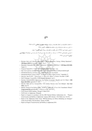 ‫ﻣﻨﺎﺑﻊ‬
-»‫اﻋﻼم‬ ‫اﻫﺪاف‬‫ﻋﺮاق‬ ‫و‬ ‫اﻓﻐﺎﻧﺴﺘﺎن‬ ‫اﺷﻐﺎل‬ ‫در‬ ‫ﻧﺸﺪه‬«،‫اﺳﻼﻣﻲ‬ ‫ﺟﻤﻬﻮري‬ ‫روزﻧﺎﻣﻪ‬،22/04/1387
-»‫ﻧ‬‫اﻓﻐﺎﻧﺴﺘﺎن‬ ‫ﺑﻪ‬ ‫اﻳﺮان‬ ‫اﺳﺘﺮاﺗﮋﻳﻚ‬ ‫ﺟﺎده‬ ‫ﺳﻪ‬ ‫و‬ ‫ﺎﺗﻮ‬«،‫ﺗﺎﺑﻨﺎك‬،24‫ﺑﻬﻤﻦ‬1387
-‫ﺧﺮﻣﻲ‬،‫اﻣﻴﻦ‬ ‫ﻣﺤﻤﺪ‬)1378(‫؛‬»‫ﺑﻪ‬ ‫ﭼﮕﻮﻧﻪ‬ ‫ﻧﺎﺗﻮ‬‫رﺳﻴﺪ؟‬ ‫اﻓﻐﺎﻧﺴﺘﺎن‬«،‫آﻧﻼﻳﻦ‬ ‫ﺧﺒﺮ‬،7‫اﺳﻔﻨﺪ‬.
-‫ـﻲ‬‫ـ‬‫ﺧﺮﻣ‬،‫ـﺪاﻣﻴﻦ‬‫ـ‬‫ﻣﺤﻤ‬)1378(‫؛‬»‫ـﺴﺎف‬‫ـ‬‫اﻳ‬‫ـﻲ‬‫ـ‬‫ﻣ‬ ‫ـﻪ‬‫ـ‬‫ﭼ‬ ‫ـﺴﺘﺎن‬‫ـ‬‫اﻓﻐﺎﻧ‬ ‫در‬‫ـﺪ؟‬‫ـ‬‫ﺧﻮاﻫ‬ ‫ـﻲ‬‫ـ‬‫ﻣ‬ ‫ـﻪ‬‫ـ‬‫ﭼ‬ ‫ـﺎﺗﻮ‬‫ـ‬‫ﻧ‬ ‫ـﺪ؟‬‫ـ‬‫ﻛﻨﻨ‬«،‫ـﻲ‬‫ـ‬‫دﻳﭙﻠﻤﺎﺳ‬
‫اﻳﺮاﻧﻲ‬،17‫ﻓﺮوردﻳﻦ‬1387.
- Bowman .Steve and Catherine Dale.( 2010); “ War in Afghanistan: Strategy, Military Operations" ,
CRS Report R40156, Issues for Congress . June 8.
- Blanchard. Christopher. M. (2009); “ Afghanistan: Narcotics and U.S Policy” ,CRS Report RL32686,
August 12.
- Financial Times(2007);” NATO Plans to Reduce Afghan Casualties”, July.
- http://www.isaf.nato.int/images/stories/File/factsheets/Jan%202010Fact%20Sheet%20ANA.pdf
- International Security Assistance Force , Wikipedia, the free encyclopedia
- International Herald Tribune( 2007); “ German Giving up on Afghan Position”, September.12 .
- Interview. June 20.2007. “ Opium guerre , le narco-etat afghan” Le Monde. December 13.2007.
- ISAF’S Strategic Vision(2008); NATO Summit. Bucharest. April.3.
- Katzman. Kenneth(2010);“Afghanistan: Post-Taliban Governance, Security and U.S. Policy", CRS
Report RL30588, September 17, 2010
- Mazzetti. Mark and Eric Schmitt(2008); “CIA Outlines Pakistan Links with Militants” ,New York
Times. July 30.
- Morelli, Vincent & Paul Belkin (2009); “ NATO in Afghanistan: A Test of the Transatlantic Alliance”
Congressional Research Service, 7-5700.www.crs.gov. RL.33627
- NATO Secret CIDNE database. Through 31 March 2010
- NATO role’s in Afghanistan. Wikipedia
- Report to Congress in accordance with the 2008 National Defense Authorization Act . "Progress
toward security and Stability in Afghanistan" ,January 2009. (Section 1230. Public Law 110-181)
- Report of the Afghanistan Study Group. 2008“Revitalizing our Efforts, Rethinking our Strategies”
Center for the Study of the Presidency. January 30.2008.
- Report on Progress Toward Security and Stability in Afghanistan.2010.
 