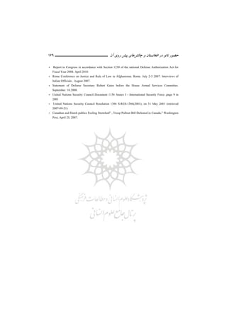 ‫ﻧ‬ ‫ﺣﻀﻮر‬‫ﭼﺎﻟﺶ‬ ‫و‬ ‫اﻓﻐﺎﻧﺴﺘﺎن‬ ‫در‬ ‫ﺎﺗﻮ‬‫ﭘﻴﺶ‬ ‫ﻫﺎي‬‫آن‬ ‫روي‬‫ـــــــــــــــــــــ‬‫ـ‬‫ـ‬‫ـ‬‫ـ‬‫ــــــ‬169
- Report to Congress in accordance with Section 1230 of the national Defense Authorization Act for
Fiscal Year 2008. April 2010
- Rome Conference on Justice and Rule of Law in Afghanistan. Rome. July 2-3 2007. Interviews of
Italian Officials . August 2007.
- Statement of Defense Secretary Robert Gates before the House Armed Services Committee.
September. 10.2008.
- United Nations Security Council Document 1154 Annex I - International Security Force ,page 9 in
2001
- United Nations Security Council Resolution 1386 S-RES-1386(2001); on 31 May 2001 (retrieved
2007-09-21)
- Canadian and Dutch publics Feeling Stretched” , Troop Pullout Bill Defeated in Canada,” Washington
Post, April 25, 2007.
 