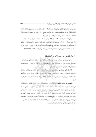 ‫ﻧ‬ ‫ﺣﻀﻮر‬‫ﭼﺎﻟﺶ‬ ‫و‬ ‫اﻓﻐﺎﻧﺴﺘﺎن‬ ‫در‬ ‫ﺎﺗﻮ‬‫ﭘﻴﺶ‬ ‫ﻫﺎي‬‫آن‬ ‫روي‬‫ـــــــــــــــــــــ‬‫ـ‬‫ـ‬‫ـ‬‫ـ‬‫ــــــ‬145
‫اﻃﻼق‬ ‫اﻓﻐﺎﻧﺴﺘﺎن‬ ‫ﺳﺮاﺳﺮ‬ ‫در‬‫ﻣﻲ‬‫در‬ ‫ﻛﻪ‬ ‫ﺷﻮد‬‫ﺳﺎل‬2006‫ﺷﺪ‬ ‫ﻛﺎﻣﻞ‬.‫اﻳﺠﺎد‬ ‫ﺷﺎﻣﻞ‬ ‫ﭘﺎﻳﺎﻧﻲ‬ ‫ﻣﺮﺣﻠﻪ‬ ‫ﺳﻪ‬
‫و‬ ‫ﻣﺤﻠﻲ‬ ‫ﻣﻘﺎﻣﺎت‬ ‫ﺑﻪ‬ ‫ﻗﺪرت‬ ‫اﻧﺘﻘﺎل‬ ،‫ﺛﺒﺎت‬،‫ﻧﻬﺎﻳﺖ‬ ‫در‬‫ﺑـﻮد‬ ‫ﺳـﺮزﻣﻴﻦ‬ ‫اﻳﻦ‬ ‫از‬ ‫ﺧﺮوج‬(Bowman .S.
2010)‫و‬‫ﻳﺎﻓﺖ‬ ‫ﻇﻬﻮر‬ ‫ﺳﻮم‬ ‫ﻣﺮﺣﻠﻪ‬ ‫در‬ ‫ﻧﺎﺗﻮ‬ ‫اﺳﺎﺳﻲ‬ ‫ﻣﺸﻜﻼت‬.
‫ﻗﻄﻌﻨﺎﻣﻪ‬ ‫در‬ ‫اﻣﻨﻴﺖ‬ ‫ﺷﻮراي‬1883،‫در‬23‫ﺳﭙﺘﺎﻣﺒﺮ‬2008،ً‫ا‬‫ﻣﺠـﺪد‬‫ﺗﻮﺳـﻂ‬ ‫را‬ ‫اﻳـﺴﺎف‬ ‫ﻫـﺪاﻳﺖ‬
‫ﺗ‬ ‫ﺑﺮاي‬ ‫را‬ ‫ﻻزم‬ ‫اﻗﺪاﻣﺎت‬ ‫ﺧﻮاﺳﺖ‬ ‫ﻧﺎﺗﻮ‬ ‫از‬ ‫و‬ ‫ﻛﺮد‬ ‫ﺗﺼﻮﻳﺐ‬ ‫ﻧﺎﺗﻮ‬‫ﺄ‬‫و‬ ‫ﻗﺎﻧﻮن‬ ‫ﺣﺎﻛﻤﻴﺖ‬ ،‫اﻣﻨﻴﺖ‬ ‫ﻣﻴﻦ‬‫ﻧﻈـﻢ‬،
‫و‬ ‫ﺧﻮب‬ ‫ﺣﻜﻤﺮاﻧﻲ‬ ‫ارﺗﻘﺎء‬‫ﺗﻮﺳﻌﻪ‬،‫دا‬ ‫ﻧﻈﺎم‬ ‫اﺻﻼح‬‫دﮔﺴﺘﺮي‬،‫و‬ ‫ﻣﻠﻲ‬ ‫ارﺗﺶ‬ ‫و‬ ‫ﭘﻠﻴﺲ‬ ‫ﻗﻮاي‬ ‫آﻣﻮزش‬
‫آورد‬ ‫ﻋﻤﻞ‬ ‫ﺑﻪ‬ ‫را‬ ‫ﻣﺨﺪر‬ ‫ﻣﻮاد‬ ‫ﺑﺎ‬ ‫ﻣﻘﺎﺑﻠﻪ‬ ‫ﺑﺮاي‬ ‫ﻣﺤﻠﻲ‬ ‫ﻣﻘﺎﻣﺎت‬ ‫ﺑﻪ‬ ‫ﻛﻤﻚ‬(Morelli.V, 2009 : 1).
1.‫اﻓﻐﺎﻧﺴﺘﺎن‬ ‫در‬ ‫ﻧﺎﺗﻮ‬ ‫ﻧﻴﺮوﻫﺎي‬ ‫ﺳﺎزﻣﺎﻧﺪﻫﻲ‬
-‫اﻳﺴﺎف‬ ‫ﻓﺮﻣﺎﻧﺪﻫﻲ‬ ‫ﻣﺮﻛﺰ‬:‫وﻇﻴﻔﻪ‬ ‫و‬ ‫اﺳﺖ‬ ‫ﻣﺴﺘﻘﺮ‬ ‫ﻛﺎﺑﻞ‬ ‫در‬ ‫ﻣﺮﻛﺰ‬ ‫اﻳﻦ‬‫و‬ ‫اﻳﺴﺎف‬ ‫ﺑﻴﻦ‬ ‫ﻫﻤﺎﻫﻨﮕﻲ‬
‫ﻣ‬ ‫ﺳﺎزﻣﺎن‬ ‫ﻧﻤﺎﻳﻨﺪﮔﻲ‬‫ﺳﺎزﻣﺎن‬ ،‫اﻓﻐﺎﻧﺴﺘﺎن‬ ‫ﺣﻜﻮﻣﺖ‬ ،‫اﻓﻐﺎﻧﺴﺘﺎن‬ ‫در‬ ‫ﻠﻞ‬‫ﺑﻴﻦ‬ ‫ﻫﺎي‬‫ﺳﺎزﻣﺎن‬ ‫و‬ ‫اﻟﻤﻠﻠﻲ‬‫ﻫـﺎ‬‫ي‬
‫دارد‬ ‫ﻋﻬﺪه‬ ‫ﺑﺮ‬ ‫را‬ ‫ﻛﺸﻮر‬ ‫اﻳﻦ‬ ‫در‬ ‫ﻓﻌﺎل‬ ‫ﻏﻴﺮدوﻟﺘﻲ‬.
-‫ﻗﺮارﮔﺎه‬‫ﻣﻨﻄﻘـﻪ‬ ‫ﻓﺮﻣﺎﻧﺪﻫﻲ‬ ‫ﻫﺎي‬‫اي‬:‫ﻣﻨﻄﻘـﻪ‬ ‫ﻓﺮﻣﺎﻧـﺪﻫﻲ‬ ‫ﻗﺮارﮔـﺎه‬ ‫ﭘـﻨﺞ‬‫اي‬،‫ﻫـﺪاﻳﺖ‬ ‫وﻇﻴﻔـﻪ‬
‫دارﻧﺪ‬ ‫ﻋﻬﺪه‬ ‫ﺑﺮ‬ ‫را‬ ‫اﻳﺴﺎف‬ ‫ﻧﻴﺮوﻫﺎي‬:‫ﻣﺮﻛﺰ‬ ‫و‬ ‫ﺟﻨﻮب‬ ،‫ﺷﺮق‬ ،‫ﻏﺮب‬ ،‫ﺷﻤﺎل‬.‫ا‬ ‫ﻫﺮﻳﻚ‬‫ﻗﺮارﮔﺎﻫﻬﺎ‬ ‫اﻳﻦ‬ ‫ز‬
‫ﻧﻴﺮوﻫـﺎي‬ ‫ﻣﻨﻄﻘﻪ‬ ‫آن‬ ‫در‬ ‫ﻛﻪ‬ ‫اﺳﺖ‬ ‫ﻛﺸﻮرﻫﺎﻳﻲ‬ ‫از‬ ‫ﻳﻜﻲ‬ ‫ﻓﺮﻣﺎﻧﺪﻫﻲ‬ ‫ﺗﺤﺖ‬‫ﻋﻤـﺪه‬‫اي‬‫ﻛـﺮده‬ ‫ﻣـﺴﺘﻘﺮ‬ ‫را‬
‫اﺳﺖ‬.
-‫ﺗﻴﻢ‬‫ﻣﻨﻄﻘﻪ‬ ‫ﺑﺎزﺳﺎزي‬ ‫ﻫﺎي‬‫اي‬(PRT):‫ﺗﻴﻢ‬ ‫اﻳﻦ‬‫ﻧﻴﺮوﻫـﺎي‬ ‫از‬ ‫ﻣﺘﺸﻜﻞ‬ ‫ﻫﺎ‬‫ﻏﻴﺮﻧﻈـﺎﻣﻲ‬ ‫و‬ ‫ﻧﻈـﺎﻣﻲ‬
‫ﻣﻲ‬،‫ﻛـﺸﻮر‬ ‫اﻳـﻦ‬ ‫ﺑﺎزﺳـﺎزي‬ ‫در‬ ‫اﻓﻐﺎﻧـﺴﺘﺎن‬ ‫ﺣﻜﻮﻣـﺖ‬ ‫ﺑـﻪ‬ ‫ﻛﻤﻚ‬ ‫وﻇﻴﻔﻪ‬ ‫ﻛﻪ‬ ‫ﺑﺎﺷﻨﺪ‬‫ﻛﻨﺘـﺮل‬ ‫ﮔـﺴﺘﺮش‬
‫ﺣﻜﻮﻣ‬‫ﺑﺮﻋﻬﺪه‬ ‫را‬ ‫ﻣﻨﺎﻃﻖ‬ ‫اﻳﻦ‬ ‫در‬ ‫اﻣﻨﻴﺖ‬ ‫ﺑﺮﻗﺮاري‬ ‫و‬ ‫ﻛﺸﻮر‬ ‫ﻣﺨﺘﻠﻒ‬ ‫ﻣﻨﺎﻃﻖ‬ ‫ﺑﺮ‬ ‫ﺖ‬‫دارﻧﺪ‬.‫اﻳﻦ‬ ‫ﻫﺪاﻳﺖ‬
‫ﺗﻴﻢ‬‫ﻧﺎﺗﻮ‬ ‫ﻋﻀﻮ‬ ‫ﻛﺸﻮرﻫﺎي‬ ‫از‬ ‫ﻫﺮﻳﻚ‬ ‫ﻋﻬﺪه‬ ‫ﺑﺮ‬ ‫ﻫﺎ‬‫ﻣﻲ‬‫ﺑﺎﺷﺪ‬،‫ﺑـﺮ‬ ‫آﻧﻬـﺎ‬ ‫ﻧﻈـﺎﻣﻲ‬ ‫ﻧﻴﺮوﻫﺎي‬ ‫ﻓﺮﻣﺎﻧﺪﻫﻲ‬ ‫اﻣﺎ‬
‫ﻣﻨﻄﻘﻪ‬ ‫ﺳﻄﺢ‬ ‫در‬ ‫و‬ ‫اﻳﺴﺎف‬ ‫ﻓﺮﻣﺎﻧﺪﻫﻲ‬ ‫ﻣﺮﻛﺰ‬ ‫ﻋﻬﺪه‬‫اي‬،‫ﻗﺮارﮔـﺎه‬ ‫ﻋﻬﺪه‬ ‫ﺑﺮ‬‫ﻣﻨﻄﻘـﻪ‬ ‫ﻓﺮﻣﺎﻧـﺪﻫﻲ‬ ‫ﻫـﺎي‬‫اي‬
‫ﻣﻲ‬‫ﺑﺎﺷﺪ‬.‫او‬‫ﻣﻨﻄﻘﻪ‬ ‫ﺑﺎزﺳﺎزي‬ ‫ﺗﻴﻢ‬ ‫ﻟﻴﻦ‬‫اي‬،‫در‬‫دﺳﺎﻣﺒﺮ‬2002‫ﺣﺎﺿـﺮ‬ ‫درﺣـﺎل‬ ‫و‬ ‫ﻛﺮد‬ ‫ﻛﺎر‬ ‫ﺑﻪ‬ ‫آﻏﺎز‬،26
‫ﻣﻨﻄﻘﻪ‬ ‫ﺑﺎزﺳﺎزي‬ ‫ﺗﻴﻢ‬‫اي‬‫اﻓﻐﺎﻧﺴﺘﺎن‬ ‫در‬‫ﻫﺴﺘﻨﺪ‬ ‫ﻓﻌﺎل‬.
.
 