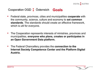 Goals
Federal state, provinces, cities and municipalities cooperate with
the community, science, culture and economy to set common
standards. The standards should create an effective framework,
which is util for everyone.
The Cooperation represents interests of ministries, provinces and
municipalities, everyone who plans, creates or participates in
an Open Government Data platform.
The Federal Chancellery provides the connection to the
Internet Society Competence Center and the Platform Digital
Austria.
05/07/12 2|