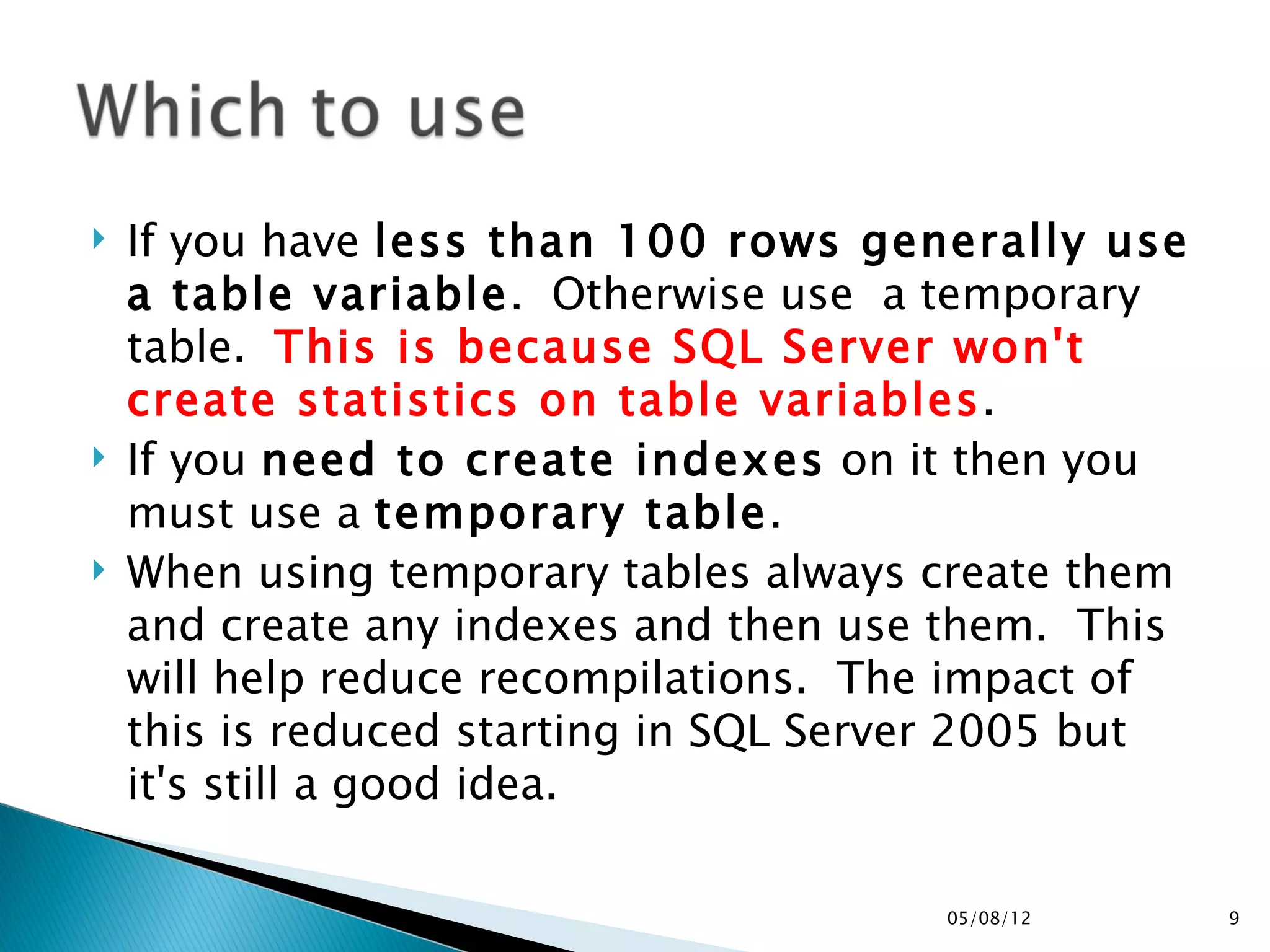    If you have less than 100 rows generally use
    a table variable.  Otherwise use  a temporary
    table.  This is because SQL Server won't
    create statistics on table variables.
   If you need to create indexes on it then you
    must use a temporary table.
   When using temporary tables always create them
    and create any indexes and then use them.  This
    will help reduce recompilations.  The impact of
    this is reduced starting in SQL Server 2005 but
    it's still a good idea.

                                        05/08/12      9
 