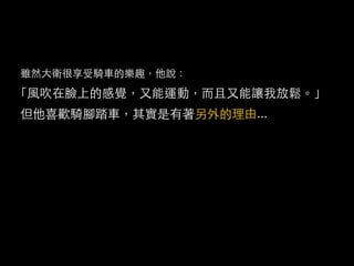 雖然大衛很享受騎車的樂趣，他說：
「風吹在臉上的感覺，又能運動，而且又能讓我放鬆。」
但他喜歡騎腳踏車，其實是有著另外的理由...
 