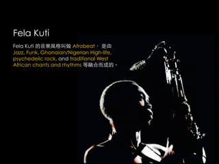 Fela Kuti
Fela Kuti 的音樂風格叫做 Afrobeat， 是由
Jazz, Funk, Ghanaian/Nigerian High-life,
psychedelic rock, and traditional West
African chants and rhythms 等融合而成的。
 
