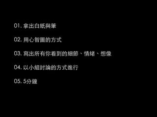 01. 拿出白紙與筆

02. 用心智圖的方式

03. 寫出所有你看到的細節、情緒、想像

04. 以小組討論的方式進行

05. 5分鐘
 