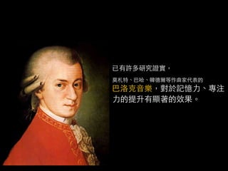 已有許多研究證實，
莫札特、巴哈、韓德爾等作曲家代表的
巴洛克音樂，對於記憶力、專注
力的提升有顯著的效果。
 