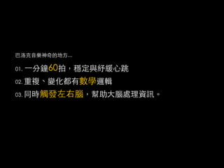 巴洛克音樂神奇的地方...

01.   ⼀一分鐘60拍，穩定與紓緩心跳
          數學邏輯
02. 重複、變化都有

03. 同時觸發左右腦，幫助大腦處理資訊。
 