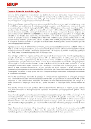 Comentários da Administração
Em março último completamos um ano da nova fase do BI&P. Durante esses últimos doze meses realizamos grandes
transformações, atraindo e retendo os melhores talentos e implantando as melhores práticas do mercado bancário.
Temos, como consequência, um banco mais sólido, ágil, ativo, atuante em vários mercados, e com os pilares bem
estruturados para um novo período de crescimento e rentabilidade.

Dentro da estratégia que traçamos há um ano, sabemos que ainda há um bom percurso a seguir para atingirmos as metas
de rentabilidade que estabelecemos. Os resultados, contudo, já começam a surgir. Ressaltamos o crescimento de nossa
carteira de crédito que, incluindo títulos agrícolas (CPRs, CDCAs e CDA/WAs), de crédito privado (debêntures e NPs) e
garantias emitidas (fianças, avais e L/Cs), foi de cerca de 9% no trimestre e 38% em 12 meses, totalizando R$2,8 bilhões. O
aumento de volumes concedidos ocorreu principalmente no mês de março e no segmento Corporate (empresas com
faturamento anual entre R$400 milhões e R$2,0 bilhões) elevando sua participação em nossa carteira de crédito para 35%,
ante 28% ao final de 2011. Esse crescimento, além de refletir o novo modelo de negócios, deriva especialmente do
aumento de operações de repasse de BNDES (+12% no 1T12 e +85% em 12 meses), das garantias emitidas (+17% e +114%,
respectivamente), dos títulos agrícolas (CPRs, CDCAs e CDA/WAs) (+78% e +730%, respectivamente), além das operações
de aquisição de recebíveis de clientes via operações de cessão de crédito. Portanto, justifica-se esse crescimento apesar da
sazonalidade do primeiro trimestre.

A geração de novos ativos de R$646 milhões no trimestre, com aumento de 116,8% se comparado aos R$298 milhões no
4T11, foi recorde para o período no Banco, apesar da sazonalidade. Esse incremento reflete a combinação da habilidade da
nova equipe comercial em estreitar e desenvolver relacionamentos e da nova área de produtos em ampliar e aperfeiçoar
nossa oferta, ambas em alinhamento com as áreas de crédito e suporte.

Nossa estratégia também teve impactos positivos sobre a qualidade da carteira de crédito, elevando a participação das
operações classificadas nas melhores categorias de risco (AA – C) a 92% da carteira de crédito, sendo que os créditos
classificados entre AA e B representam hoje 75% da carteira de crédito, ante 62% em março de 2011, como resultado
especialmente das operações realizadas nos últimos 12 meses. Do volume de créditos desembolsados ao longo do primeiro
trimestre, 97% estavam classificados entre AA e B (70% em A). Essa melhor qualidade de crédito já se reflete na taxa de
inadimplência, com tendência melhor evidenciada com o decaimento das operações ainda em estoque geradas no período
pré-crise de 2008. A taxa de inadimplência de 2,7%, para operações com atrasos superiores há 90 dias, apresentou uma
queda de dois pontos percentuais na comparação com dezembro de 2011, tanto como reflexo da melhor qualidade da
carteira gerada nos últimos 12 meses quanto pela baixa das operações antigas para créditos em liquidação, no montante
de R$55 milhões no trimestre.

Vale ressaltar a contribuição das receitas de prestação de serviços derivadas especialmente de corretagem gerada por
nossa Corretora de Valores e das comissões de operações estruturadas, que apresentaram um crescimento de 90% quando
comparadas ao 1T11. Como resultado, observamos uma melhora em nosso índice de eficiência (68%), com evolução de 3
pontos percentuais na comparação com o 4T11 e 5,3 pontos percentuais na comparação com o primeiro trimestre de
2011.

Nosso desafio, além de crescer com qualidade, é também desenvolvermos diferenciais de mercado, ou seja, produtos
novos, formas inovadoras de abordagem ao cliente e processos mais eficientes que nos proporcionem agilidade e maior
rentabilidade.

Nosso volume de captações acompanhou o crescimento da carteira de crédito e atingiu R$2,7 bilhões, com elevação de 8%
em relação ao trimestre anterior e 22% em comparação com março de 2011. As captações em depósitos em reais, que
respondem por 76% do total de captação de recursos, apresentaram uma redução de 0,9% do CDI no custo do estoque
durante o trimestre tanto pela acessibilidade de nossas equipes de captação quanto pelo incremento de captações em
Letras de Crédito ao Agronegócio (LCAs), que passaram a 14% dos depósitos reduzindo a participação de fontes de maior
custo.

A cada dia vivenciamos mais nossos valores e capacitamos nossa equipe de gestão para nos tornarmos uma das 100
melhores empresas para se trabalhar no Brasil – uma das nossas metas mais importantes, pois só com gente boa e
motivada chegaremos ao patamar planejado, com a rentabilidade e a qualidade de ativos que esperamos.




                                                                                                                      3/19
 