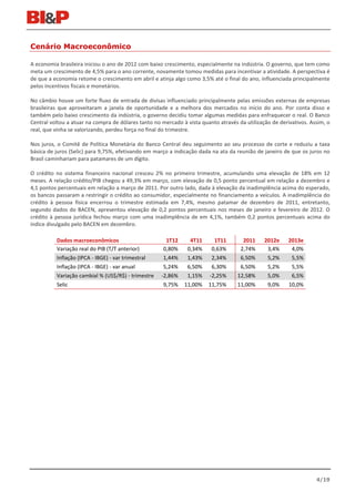 Cenário Macroeconômico

A economia brasileira iniciou o ano de 2012 com baixo crescimento, especialmente na indústria. O governo, que tem como
meta um crescimento de 4,5% para o ano corrente, novamente tomou medidas para incentivar a atividade. A perspectiva é
de que a economia retome o crescimento em abril e atinja algo como 3,5% até o final do ano, influenciada principalmente
pelos incentivos fiscais e monetários.

No câmbio houve um forte fluxo de entrada de divisas influenciado principalmente pelas emissões externas de empresas
brasileiras que aproveitaram a janela de oportunidade e a melhora dos mercados no início do ano. Por conta disso e
também pelo baixo crescimento da indústria, o governo decidiu tomar algumas medidas para enfraquecer o real. O Banco
Central voltou a atuar na compra de dólares tanto no mercado à vista quanto através da utilização de derivativos. Assim, o
real, que vinha se valorizando, perdeu força no final do trimestre.

Nos juros, o Comitê de Política Monetária do Banco Central deu seguimento ao seu processo de corte e reduziu a taxa
básica de juros (Selic) para 9,75%, efetivando em março a indicação dada na ata da reunião de janeiro de que os juros no
Brasil caminhariam para patamares de um dígito.

O crédito no sistema financeiro nacional cresceu 2% no primeiro trimestre, acumulando uma elevação de 18% em 12
meses. A relação crédito/PIB chegou a 49,3% em março, com elevação de 0,5 ponto percentual em relação a dezembro e
4,1 pontos percentuais em relação a março de 2011. Por outro lado, dada à elevação da inadimplência acima do esperado,
os bancos passaram a restringir o crédito ao consumidor, especialmente no financiamento a veículos. A inadimplência do
crédito à pessoa física encerrou o trimestre estimada em 7,4%, mesmo patamar de dezembro de 2011, entretanto,
segundo dados do BACEN, apresentou elevação de 0,2 pontos percentuais nos meses de janeiro e fevereiro de 2012. O
crédito à pessoa jurídica fechou março com uma inadimplência de em 4,1%, também 0,2 pontos percentuais acima do
índice divulgado pelo BACEN em dezembro.

          Dados macroeconômicos                        1T12     4T11      1T11        2011     2012e     2013e
          Variação real do PIB (T/T anterior)         0,80%    0,34%     0,63%       2,74%      3,4%      4,0%
          Inflação (IPCA - IBGE) - var trimestral     1,44%    1,43%     2,34%       6,50%      5,2%      5,5%
          Inflação (IPCA - IBGE) - var anual          5,24%    6,50%     6,30%       6,50%      5,2%      5,5%
          Variação cambial % (US$/R$) - trimestre    -2,86%    1,15%     -2,25%     12,58%      5,0%      6,5%
          Selic                                       9,75%   11,00%    11,75%      11,00%      9,0%     10,0%




                                                                                                                    4/19
 