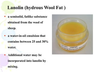  a semisolid, fatlike substance
obtained from the wool of
sheep.
 a water-in-oil emulsion that
contains between 25 and 30%
water.
 Additional water may be
incorporated into lanolin by
mixing.
Lanolin (hydrous Wool Fat )
 