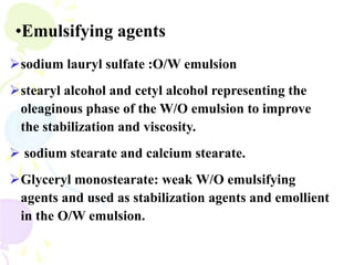 •Emulsifying agents
sodium lauryl sulfate :O/W emulsion
stearyl alcohol and cetyl alcohol representing the
oleaginous phase of the W/O emulsion to improve
the stabilization and viscosity.
 sodium stearate and calcium stearate.
Glyceryl monostearate: weak W/O emulsifying
agents and used as stabilization agents and emollient
in the O/W emulsion.
 