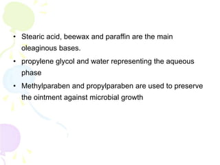 • Stearic acid, beewax and paraffin are the main
oleaginous bases.
• propylene glycol and water representing the aqueous
phase
• Methylparaben and propylparaben are used to preserve
the ointment against microbial growth
 