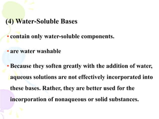 (4) Water-Soluble Bases
• contain only water-soluble components.
• are water washable
• Because they soften greatly with the addition of water,
aqueous solutions are not effectively incorporated into
these bases. Rather, they are better used for the
incorporation of nonaqueous or solid substances.
 