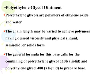 •Polyethylene Glycol Ointment
Polyethylene glycols are polymers of ethylene oxide
and water
The chain length may be varied to achieve polymers
having desired viscosity and physical (liquid,
semisolid, or solid) form.
The general formula for this base calls for the
combining of polyethylene glycol 3350(a solid) and
polyethylene glycol 400 (a liquid) to prepare base.
 
