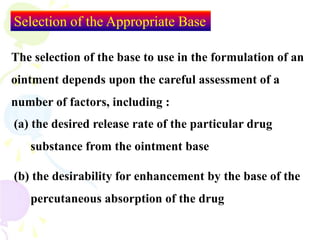 Selection of the Appropriate Base
The selection of the base to use in the formulation of an
ointment depends upon the careful assessment of a
number of factors, including :
(a) the desired release rate of the particular drug
substance from the ointment base
(b) the desirability for enhancement by the base of the
percutaneous absorption of the drug
 