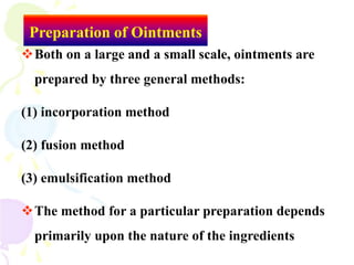 Preparation of Ointments
Both on a large and a small scale, ointments are
prepared by three general methods:
(1) incorporation method
(2) fusion method
(3) emulsification method
The method for a particular preparation depends
primarily upon the nature of the ingredients
 