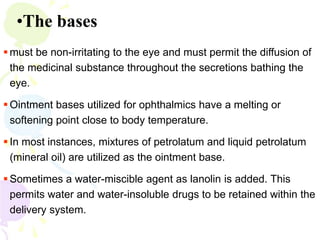 •The bases
 must be non-irritating to the eye and must permit the diffusion of
the medicinal substance throughout the secretions bathing the
eye.
 Ointment bases utilized for ophthalmics have a melting or
softening point close to body temperature.
 In most instances, mixtures of petrolatum and liquid petrolatum
(mineral oil) are utilized as the ointment base.
 Sometimes a water-miscible agent as lanolin is added. This
permits water and water-insoluble drugs to be retained within the
delivery system.
 