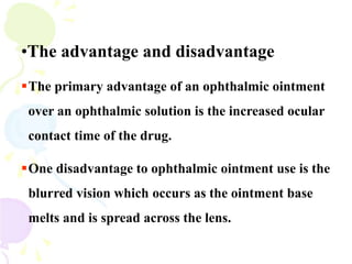 •The advantage and disadvantage
The primary advantage of an ophthalmic ointment
over an ophthalmic solution is the increased ocular
contact time of the drug.
One disadvantage to ophthalmic ointment use is the
blurred vision which occurs as the ointment base
melts and is spread across the lens.
 