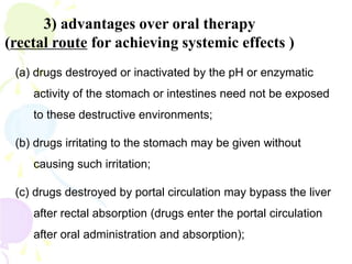 3) advantages over oral therapy
(rectal route for achieving systemic effects )
(a) drugs destroyed or inactivated by the pH or enzymatic
activity of the stomach or intestines need not be exposed
to these destructive environments;
(b) drugs irritating to the stomach may be given without
causing such irritation;
(c) drugs destroyed by portal circulation may bypass the liver
after rectal absorption (drugs enter the portal circulation
after oral administration and absorption);
 
