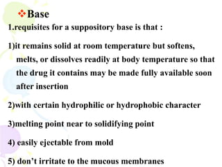 1.requisites for a suppository base is that :
1)it remains solid at room temperature but softens,
melts, or dissolves readily at body temperature so that
the drug it contains may be made fully available soon
after insertion
2)with certain hydrophilic or hydrophobic character
3)melting point near to solidifying point
4) easily ejectable from mold
5) don’t irritate to the mucous membranes
Base
 