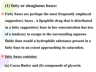 (1) fatty or oleaginous bases:
 Fatty bases are perhaps the most frequently employed
suppository bases . A lipophilic drug that is distributed
in a fatty suppository base in low concentration has less
of a tendency to escape to the surrounding aqueous
fluids than would a hydrophilic substance present in a
fatty base to an extent approaching its saturation.
 fatty bases contains:
(a) Cocoa Butter and (b) compounds of glycerin
 