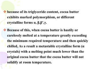  because of its triglyceride content, cocoa butter
exhibits marked polymorphism, or different
crystalline forms α, β,β’,γ.
 Because of this, when cocoa butter is hastily or
carelessly melted at a temperature greatly exceeding
the minimum required temperature and then quickly
chilled, As a result a metastable crystalline form (α
crystals) with a melting point much lower than the
original cocoa butter that the cocoa butter will not
solidify at room temperature.
 